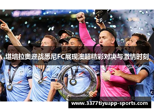 堪培拉奥迎战悉尼FC展现澳超精彩对决与激情时刻