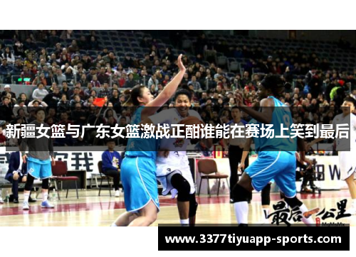 新疆女篮与广东女篮激战正酣谁能在赛场上笑到最后